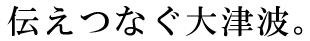 伝えつなぐ大津波。